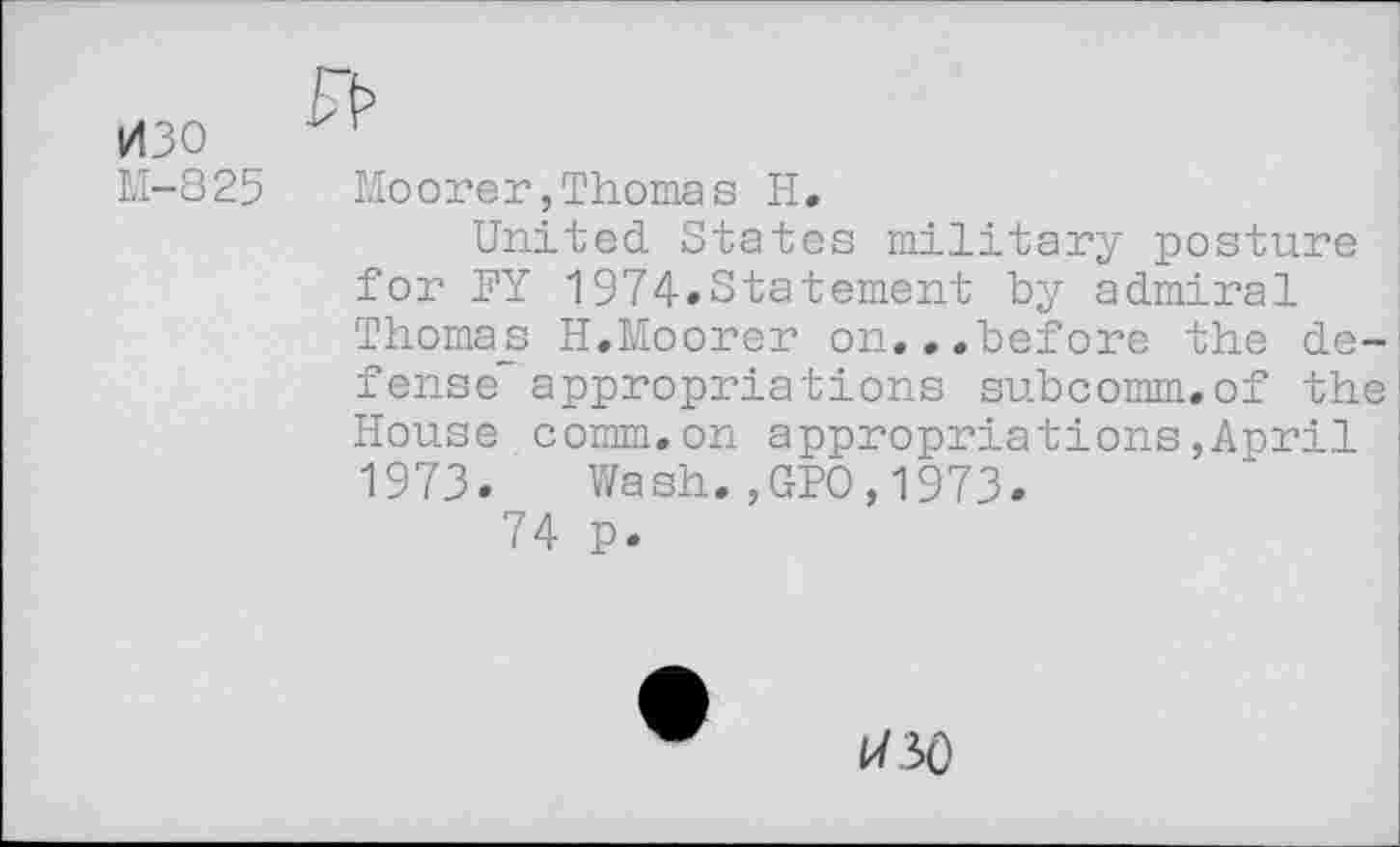 ﻿изо
М-825 Moorer,Thomas Н.
United States military posture for FY 1974.Statement by admiral Thoma_s H.Moorer on. ..before the defense” appropriations subcomm.of the House comm.on appropriations,April 1973. Wash.,GPO,1973.
74 p.
